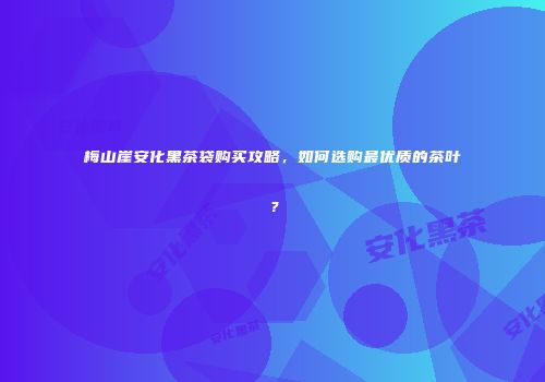 梅山崖安化黑茶袋购买攻略，如何选购最优质的茶叶？