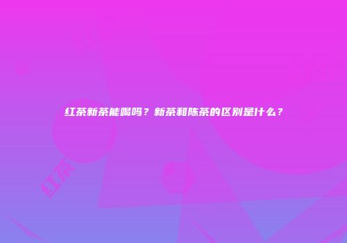 红茶新茶能喝吗？新茶和陈茶的区别是什么？
