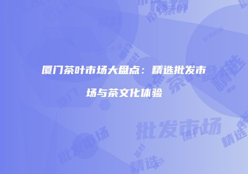 厦门茶叶市场大盘点：精选批发市场与茶文化体验
