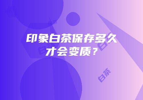 印象白茶保存多久才会变质？