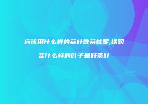 应该用什么样的茶叶做茶枕呢,铁观音什么样的叶子是好茶叶