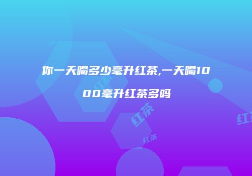 你一天喝多少毫升红茶,一天喝1000毫升红茶多吗