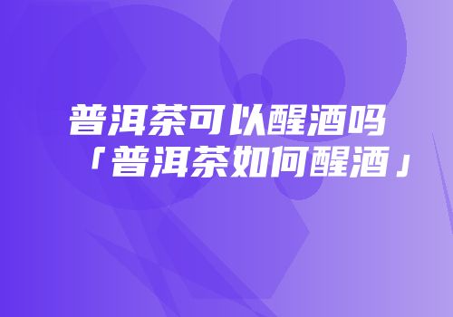 普洱茶可以醒酒吗「普洱茶如何醒酒」