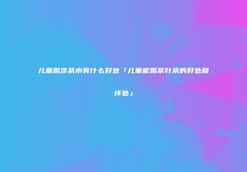 儿童喝淡茶水有什么好处「儿童能喝茶叶茶的好处和坏处」
