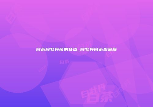 白茶白牡丹茶的特点_白牡丹白茶珍藏版