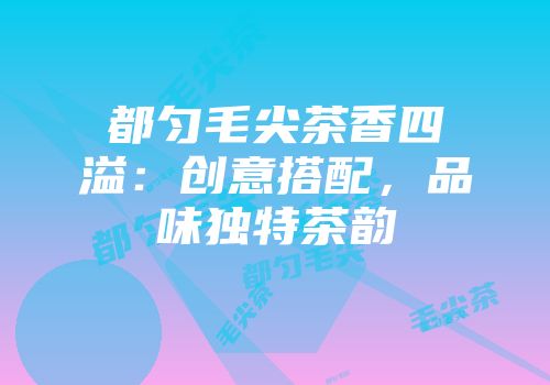都匀毛尖茶香四溢：创意搭配，品味独特茶韵