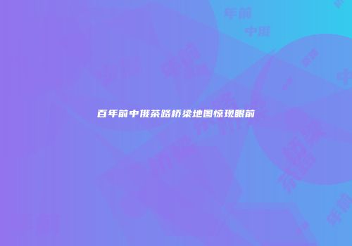 百年前中俄茶路桥梁地图惊现眼前