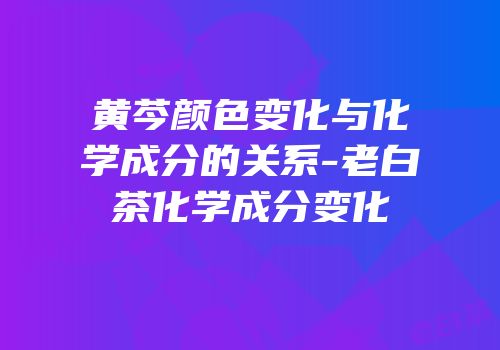 黄芩颜色变化与化学成分的关系-老白茶化学成分变化