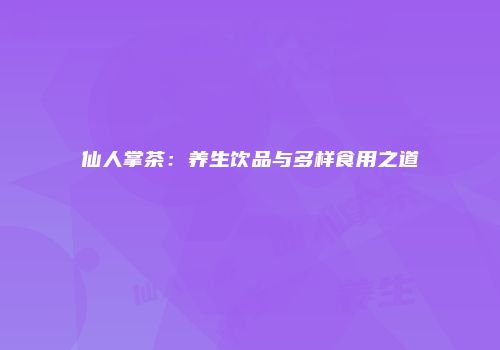 仙人掌茶：养生饮品与多样食用之道
