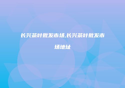 长兴茶叶批发市场,长兴茶叶批发市场地址