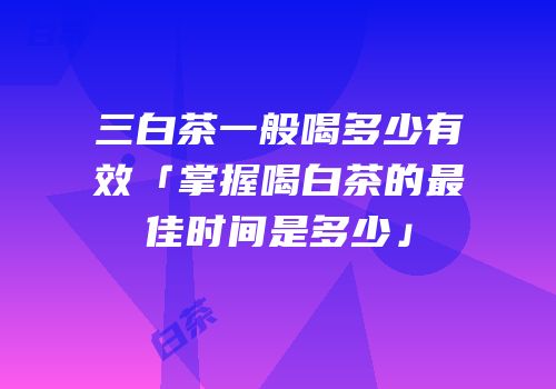 三白茶一般喝多少有效「掌握喝白茶的最佳时间是多少」