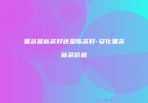 黑茶是新茶好还是陈茶好-安化黑茶新茶价格