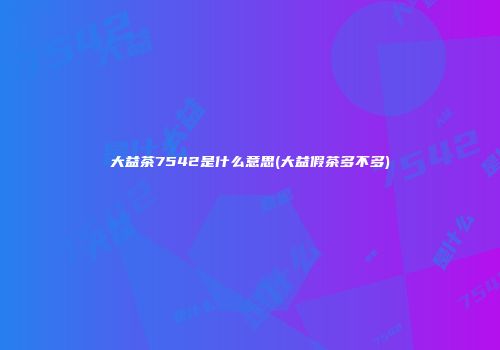 大益茶7542是什么意思(大益假茶多不多)