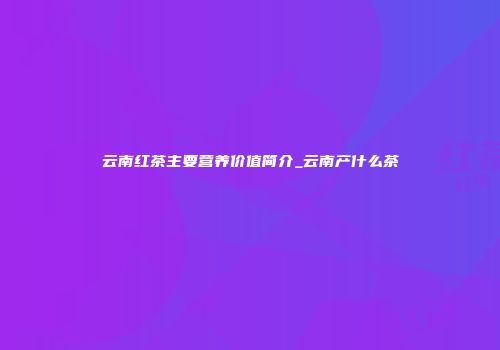 云南红茶主要营养价值简介_云南产什么茶