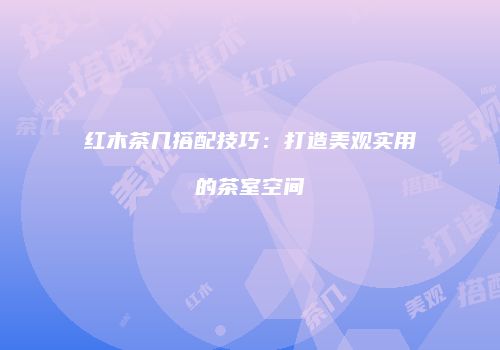 红木茶几搭配技巧：打造美观实用的茶室空间