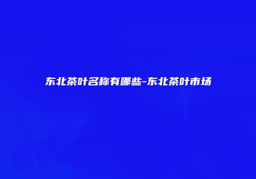 东北茶叶名称有哪些-东北茶叶市场