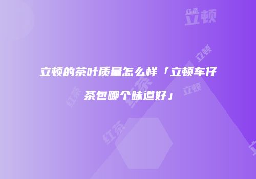立顿的茶叶质量怎么样「立顿车仔茶包哪个味道好」