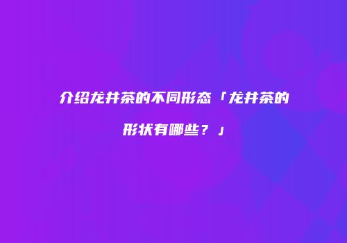 介绍龙井茶的不同形态「龙井茶的形状有哪些？」