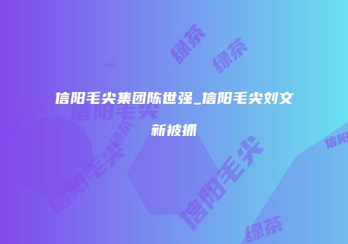 信阳毛尖集团陈世强_信阳毛尖刘文新被抓