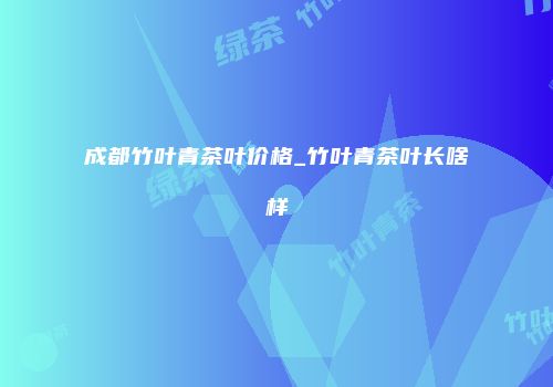 成都竹叶青茶叶价格_竹叶青茶叶长啥样