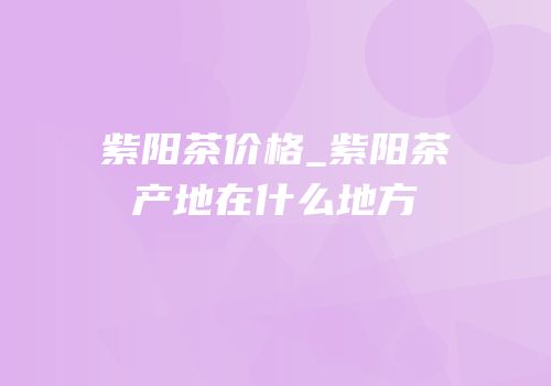 紫阳茶价格_紫阳茶产地在什么地方
