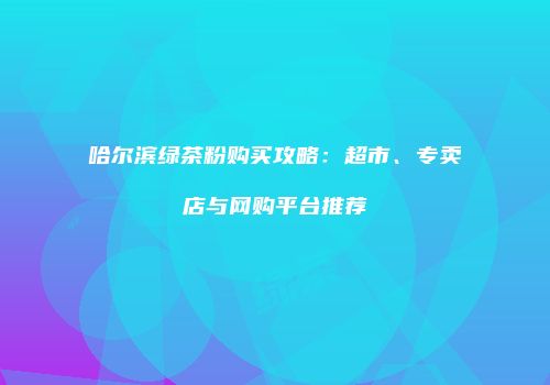 哈尔滨绿茶粉购买攻略：超市、专卖店与网购平台推荐