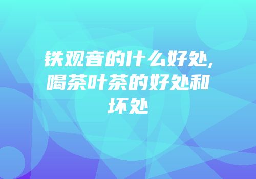铁观音的什么好处,喝茶叶茶的好处和坏处