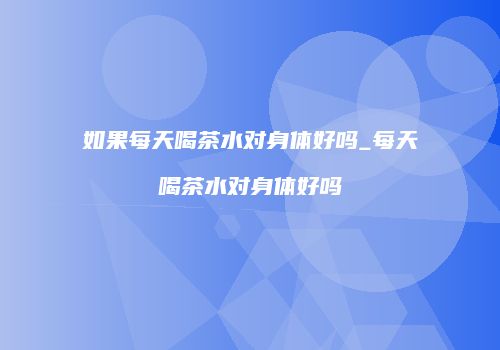 如果每天喝茶水对身体好吗_每天喝茶水对身体好吗