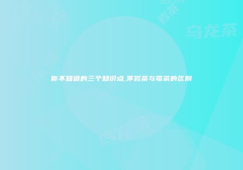 你不知道的三个知识点,茅岩茶与霉茶的区别