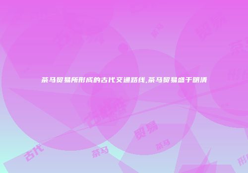 茶马贸易所形成的古代交通路线,茶马贸易盛于明清