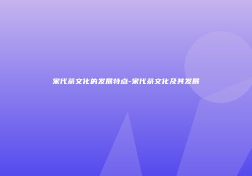 宋代茶文化的发展特点-宋代茶文化及其发展