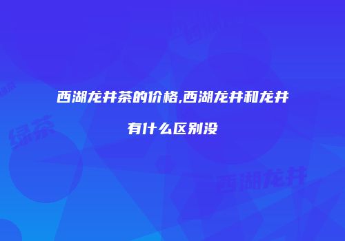 西湖龙井茶的价格,西湖龙井和龙井有什么区别没