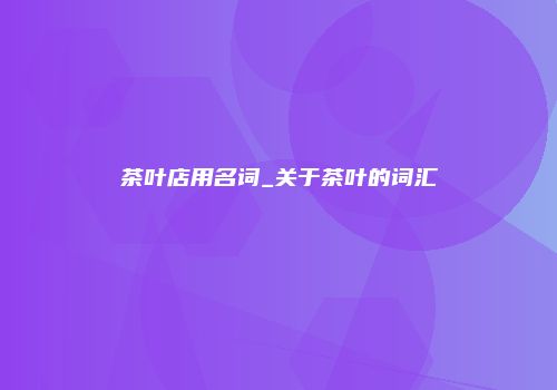 茶叶店用名词_关于茶叶的词汇