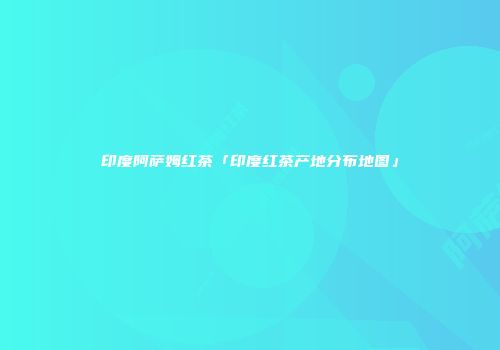 印度阿萨姆红茶「印度红茶产地分布地图」