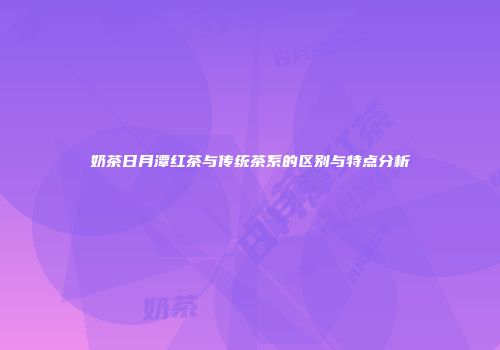 奶茶日月潭红茶与传统茶系的区别与特点分析