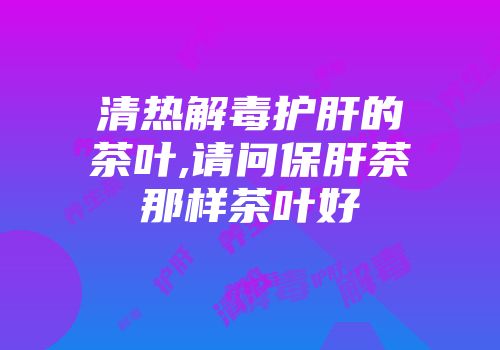 清热解毒护肝的茶叶,请问保肝茶那样茶叶好
