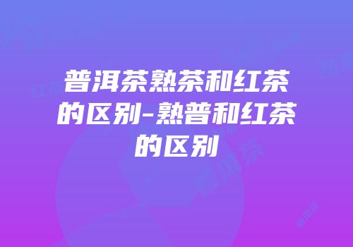 普洱茶熟茶和红茶的区别-熟普和红茶的区别