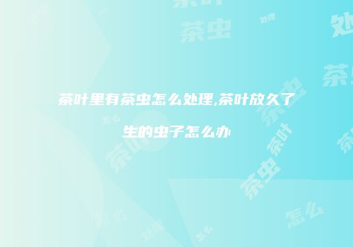 茶叶里有茶虫怎么处理,茶叶放久了生的虫子怎么办