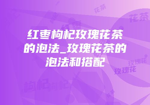 红枣枸杞玫瑰花茶的泡法_玫瑰花茶的泡法和搭配