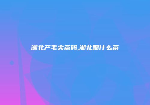 湖北产毛尖茶吗,湖北喝什么茶