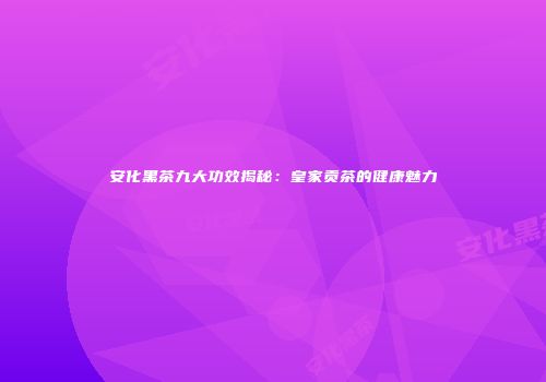 安化黑茶九大功效揭秘：皇家贡茶的健康魅力