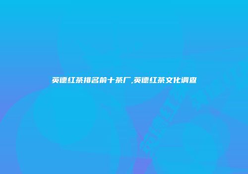英德红茶排名前十茶厂,英德红茶文化调查