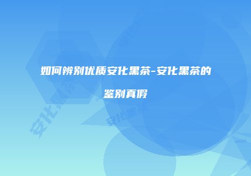 如何辨别优质安化黑茶-安化黑茶的鉴别真假