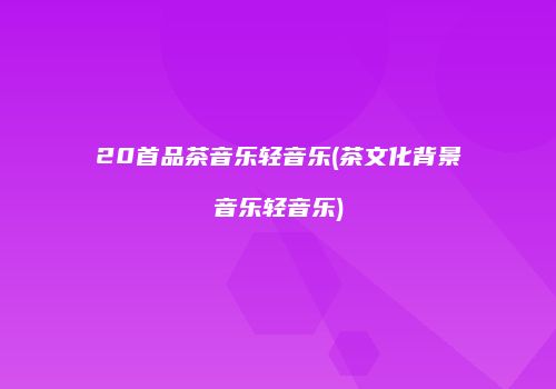 20首品茶音乐轻音乐(茶文化背景音乐轻音乐)