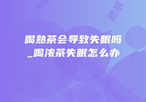 喝熟茶会导致失眠吗_喝浓茶失眠怎么办