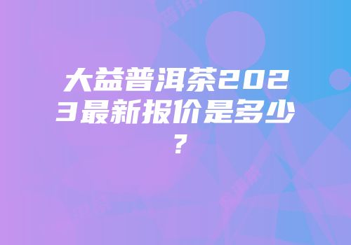 大益普洱茶2023最新报价是多少？