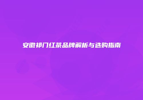 安徽祁门红茶品牌解析与选购指南