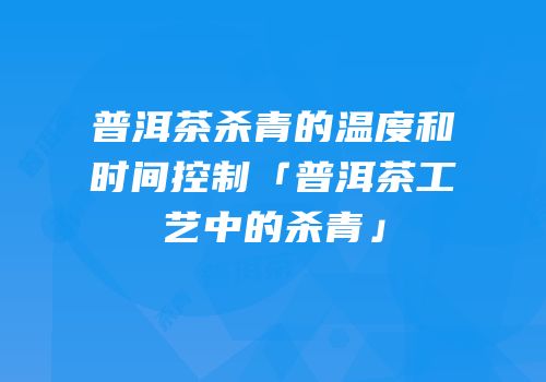 普洱茶杀青的温度和时间控制「普洱茶工艺中的杀青」