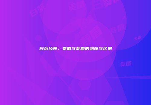 白茶经典：贡眉与寿眉的韵味与区别