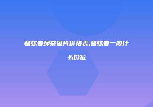 碧螺春绿茶图片价格表,碧螺春一般什么价位